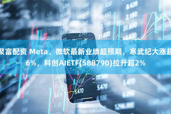 聚富配资 Meta、微软最新业绩超预期，寒武纪大涨超6%，科创AIETF(588790)拉升超2%