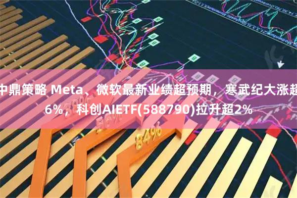 中鼎策略 Meta、微软最新业绩超预期，寒武纪大涨超6%，科创AIETF(588790)拉升超2%