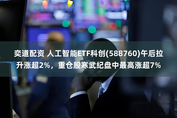 奕道配资 人工智能ETF科创(588760)午后拉升涨超2%，重仓股寒武纪盘中最高涨超7%