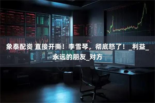 象泰配资 直接开撕！李雪琴，彻底怒了！_利益_永远的朋友_对方