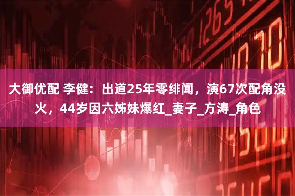大御优配 李健：出道25年零绯闻，演67次配角没火，44岁因六姊妹爆红_妻子_方涛_角色