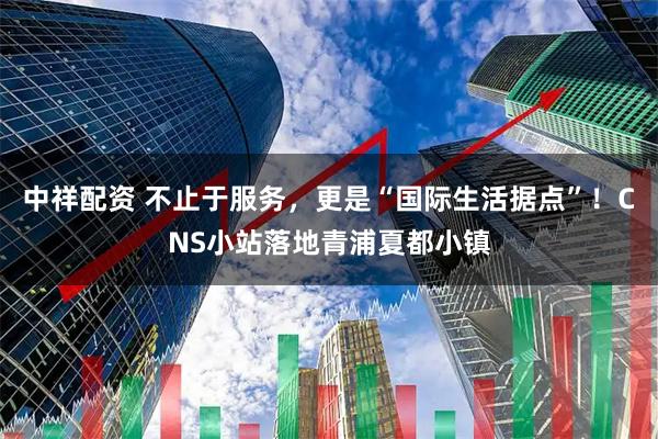 中祥配资 不止于服务，更是“国际生活据点”！CNS小站落地青浦夏都小镇