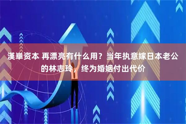 漢崋资本 再漂亮有什么用？当年执意嫁日本老公的林志玲，终为婚姻付出代价
