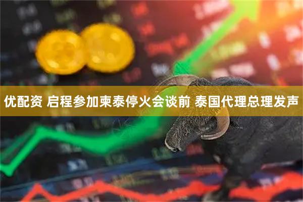 优配资 启程参加柬泰停火会谈前 泰国代理总理发声