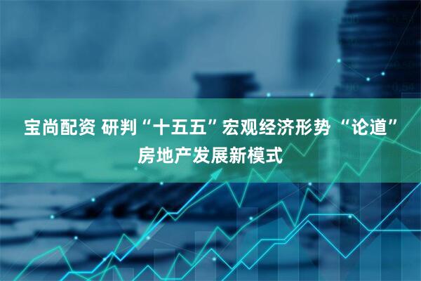 宝尚配资 研判“十五五”宏观经济形势 “论道”房地产发展新模式