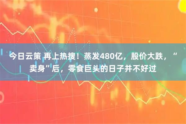 今日云策 再上热搜！蒸发480亿，股价大跌，“卖身”后，零食巨头的日子并不好过