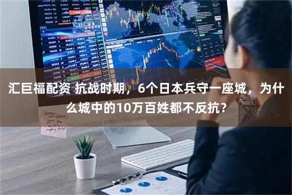汇巨福配资 抗战时期，6个日本兵守一座城，为什么城中的10万百姓都不反抗？