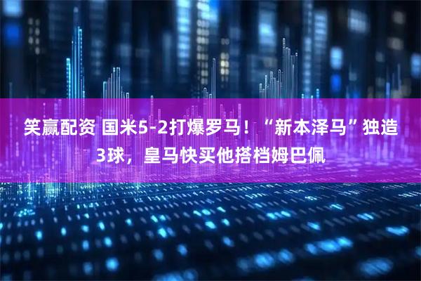笑赢配资 国米5-2打爆罗马！“新本泽马”独造3球，皇马快买他搭档姆巴佩
