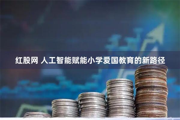 红股网 人工智能赋能小学爱国教育的新路径