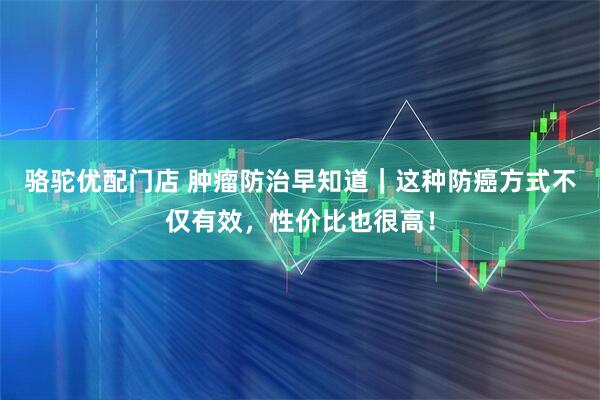 骆驼优配门店 肿瘤防治早知道｜这种防癌方式不仅有效，性价比也很高！