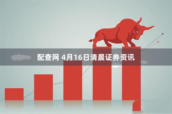 配查网 4月16日清晨证券资讯